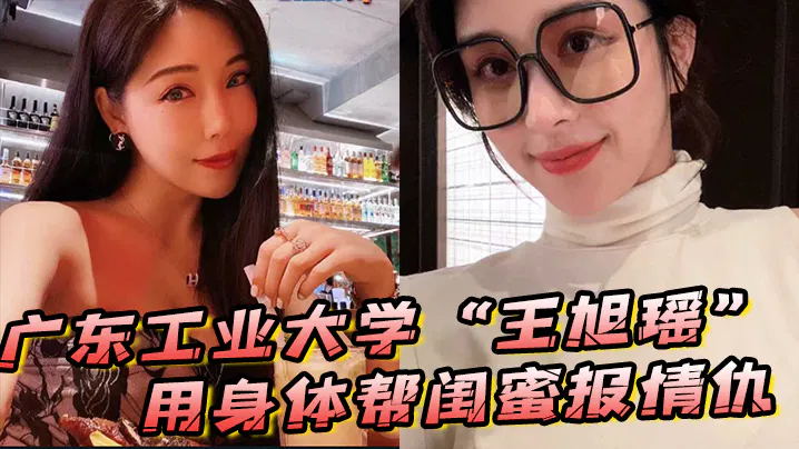 【国产主播】广东工业大学王旭瑶用身体帮闺蜜报情仇反被曝光不雅视频