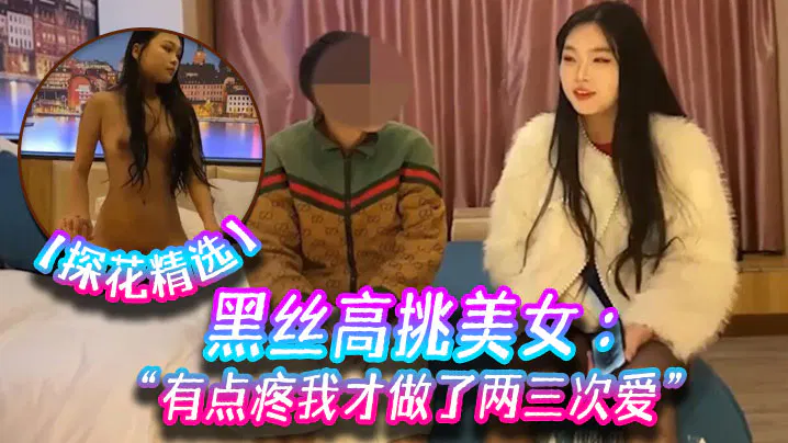 【酒店探花】探花精选：黑丝高挑美女关灯害羞，不让掰开看，流血微疼仅两三次经验